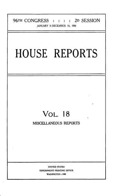 handle is hein.usccsset/usconset20942 and id is 1 raw text is: 




96TH CONGRESS : : : : 2D SESSION
           JANUARY 3-DECEMBER 16. 1980


HOUSE REPORTS


    VO   L.  18

MISCELLANEOUS REPORTS


    UNITED STATES
GOVERNMENT PRINTING OFFICE
   WASHINGTON: 1980


