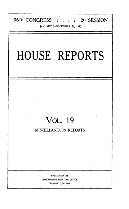 handle is hein.usccsset/usconset20943 and id is 1 raw text is: 



96TH CONGRESS     : :  : :  2D SESSION
           JANUARY 3-DECEMBER 16, 1980







 HOUSE REPORTS


     VOL. 19

MISCELLANEOUS REPORTS











       UNITED STATES
   GOVERNMENT PRINTING OFFICE
      WASHINGTON: 1980


