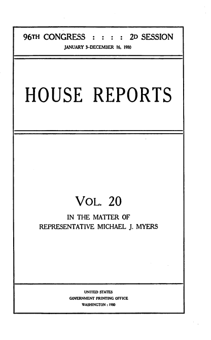 handle is hein.usccsset/usconset20944 and id is 1 raw text is: 



96TH CONGRESS : : : : 2D SESSION
          JANUARY 3-DECEMBER 16, 1980


HOUSE REPORTS


         VOL. 20

       IN THE MATTER OF
REPRESENTATIVE MICHAEL J. MYERS


    UNITED STATES
GOVERNMENT PRINTING OFFICE
   WASHINGTON : 1980



