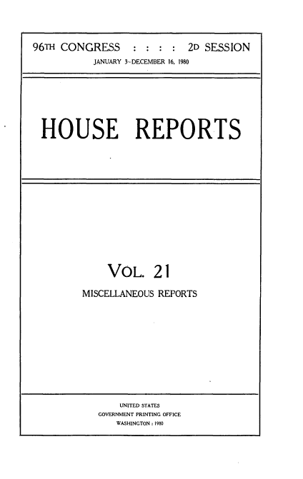handle is hein.usccsset/usconset20945 and id is 1 raw text is: 



96TH CONGRESS : : : : 2D SESSION
           JANUARY 3-DECEMBER 16, 1980


HOUSE REPORTS


     VOL. 21

MISCELLANEOUS REPORTS


    UNITED STATES
GOVERNMENT PRINTING OFFICE
   WASHINGTON: 1980



