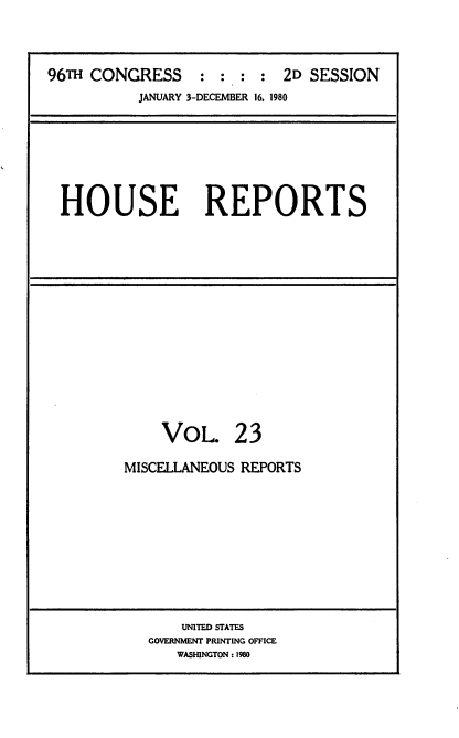 handle is hein.usccsset/usconset20947 and id is 1 raw text is: 



96TH CONGRESS     : : :  : 2D SESSION
           JANUARY 3-DECEMBER 16, 1980


HOUSE REPORTS


VOL


23


MISCELLANEOUS REPORTS


    UNITED STATES
GOVERNMENT PRINTING OFFICE
   WASHINGTON: 1980


