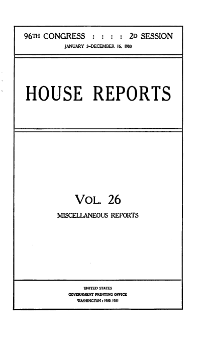 handle is hein.usccsset/usconset20950 and id is 1 raw text is: 



96TH CONGRESS    : : : : 2D SESSION
          JANUARY 3-DECEMBER 16. 1980


HOUSE REPORTS


VOL.


26


MISCELLANEOUS REPORTS


    UNITED STATES
GOVERNMENT PRINTING OFFICE
  WASHINGTON: 1980-1981


