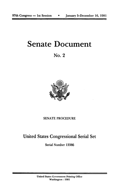 handle is hein.usccsset/usconset20952 and id is 1 raw text is: 



97th Congress - 1st Session   *    January 5-December 16, 1981


Senate


Document


No. 2


           SENATE PROCEDURE




United States Congressional Serial Set

            Serial Number 13386


United States Government Printing Office
       Washington: 1981


97th Congress - Ist Session


0   January 5-December 16, 1981


