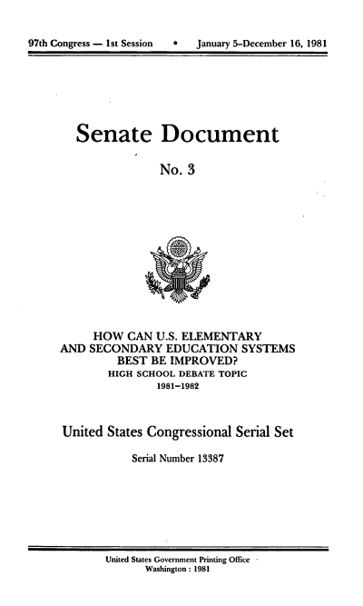 handle is hein.usccsset/usconset20953 and id is 1 raw text is: 


97th Congress - 1st Session        January 5-December 16, 1981


Senate Document

              No. 3


     HOW CAN U.S. ELEMENTARY
AND SECONDARY EDUCATION SYSTEMS
         BEST BE IMPROVED?
         HIGH SCHOOL DEBATE TOPIC
                1981-1982


United States Congressional Serial Set

           Serial Number 13387


United States Government Printing Office
       Washington : 1981


97th Congress - I st Session


0   January 5-December 16, 1981


