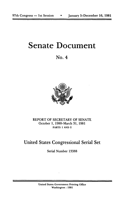 handle is hein.usccsset/usconset20954 and id is 1 raw text is: 


9   January 5-December 16, 1981


Senate Document


              No. 4


REPORT OF SECRETARY OF SENATE
   October 1, 1980-March 31, 1981
          PARTS 1 AND 2


United States Congressional Serial Set

            Serial Number 13388


United States Government Printing Office
       Washington : 1981


97th Congress - Ist Session


