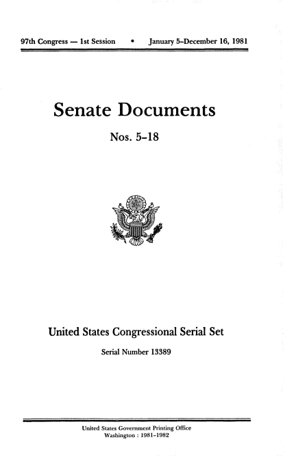 handle is hein.usccsset/usconset20955 and id is 1 raw text is: 



97th Congress - 1st Session        January 5-December 16, 1981


Senate Documents

             Nos. 5-18


United States Congressional Serial Set

            Serial Number 13389


United States Government Printing Office
     Washington : 1981-1982


97th Congress - 1st Session


S January 5-December 16, 1981


