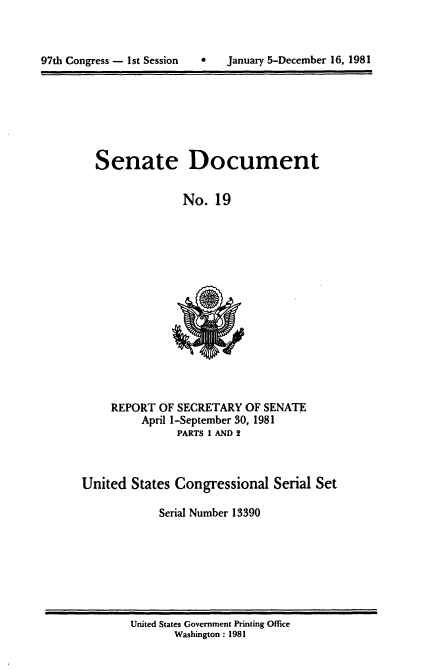 handle is hein.usccsset/usconset20956 and id is 1 raw text is: 



97t1i Congress - 1st Session       January 5-December 16. 1981


Senate Document

              No. 19


REPORT OF SECRETARY OF SENATE
     April 1-September 30, 1981
           PARTS 1 AND 2


United States Congressional Serial Set

            Serial Number 13390


United States Government Printing Office
       Washington : 1981


0   January 5-December 16, 1981


97th Congress - I st Session



