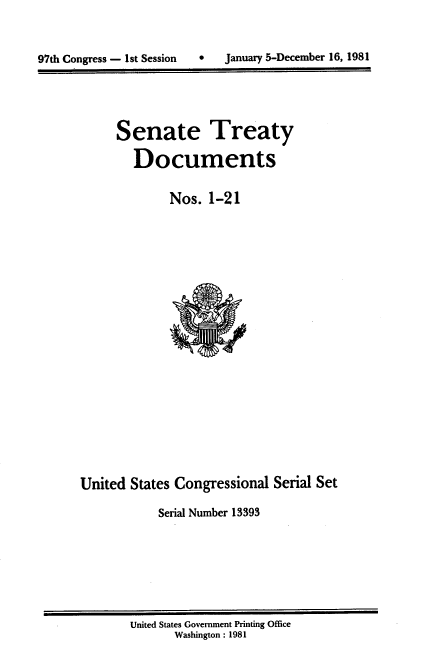 handle is hein.usccsset/usconset20959 and id is 1 raw text is: 



97th Congress - 1st Session       January 5-December 16, 1981


      Senate Treaty

        Documents


              Nos.  1-21





















United  States Congressional  Serial Set

            Serial Number 13393


United States Government Printing Office
       Washington : 1981


97th Congress - I st Session


0   January 5-December 16, 1981


