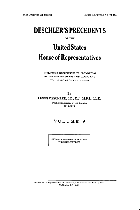 handle is hein.usccsset/usconset20967 and id is 1 raw text is: 



94th Congress, 2d Session ------------------- House Document No. 94-661


DESCHLER'S PRECEDENTS

                   OF THE



            United States


   House of Representatives




      INCLUDING REFERENCES TO PROVISIONS
      OF THE CONSTITUTION AND LAWS, AND
          TO DECISIONS OF THE COURTS




                    By
  LEWIS  DESCHLER,  J.D., D.J., M.P.L., LL.D.
           Parliamentarian of the House,
                  1928-1974


VOLUME


9


COVERING PRECEDENTS THROUGH
    THE 99TH CONGRESS


For sale by the Superintendent of Documents, U.S. Government Printing Office
               Washington, D.C. 20402


