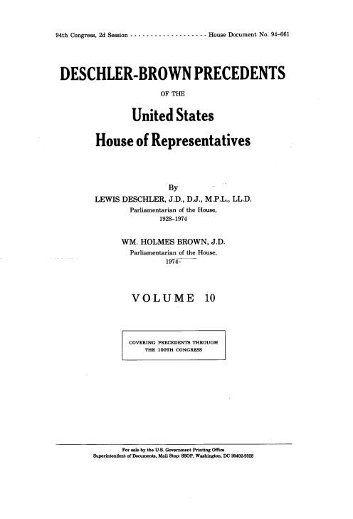 handle is hein.usccsset/usconset20968 and id is 1 raw text is: 



94th Congress, 2d Session ------------------- House Document No. 94-661


DESCHLER-BROWN PRECEDENTS

                        OF  te



                 United States


House of Representatives





                  By

LEWIS  DESCHLER,  J.D., D.J., M.P.L., LL.D.
        Parliamentarian of the House,
               1928-1974


WM.  HOLMES  BROWN,  J.D.
  Parliamentarian of the House,
           1974-




  VOLUME 10


COVERING PRECEDENTS THROUGH
    THE 100TH CONGRESS


       For sale by the US. Government Printing Office
Superintendent of Documents, Mail Stop: SSOP, Washington, DC 20402-9328


