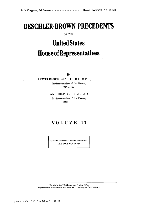 handle is hein.usccsset/usconset20969 and id is 1 raw text is: 


94th Congress, 2d Session ---        ---------------- House Document No. 94-661


DESCHLER-BROWN PRECEDENTS

                        OF THE


                  United States


House of Representatives






                  By
LEWIS  DESCHLER,  J.D., DJ., M.P.L., LL.D.
        Parliamentarian of the House,
               1928-1974


WM. HOLMES   BROWN,  J.D.
Parliamentarian of the House,
         1974-


VOLUME


11


COVERING PRECEDENTS THROUGH
    THE 100TH CONGRESS


       For sale by the U.S. Government Printing Office
Superintendent of Documents, Mail Stop: SSOP, Washington, DC 20402-9328


92-421 (VOL. 11) 0 - 93 - 1 : QL 3


