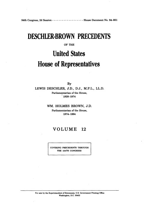 handle is hein.usccsset/usconset20970 and id is 1 raw text is: 





94th Congress, 2d Session ------------------- House Document No. 94-661


DESCHLER-BROWN PRECEDENTS

                     OF THM



               United States


      House of Representatives





                       By
    LEWIS  DESCHLER,   J.D., D.J., M.P.L., LL.D.
              Parliamentarian of the House,
                     1928-1974


           WM.  HOLMES BROWN, J.D.
              Parliamentarian of the House,
                     1974-1994


VOLUME


12


COVERING PRECEDENTS THROUGH
    THE 104TH CONGRESS


For sale by the Superintendent of Documents, U.S. Government Printing Office
              Washington, D.C. 20402


