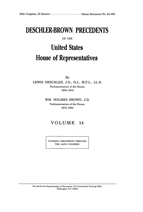 handle is hein.usccsset/usconset20972 and id is 1 raw text is: 



94th Congress, 2d Session ------------------- -House Document No. 94-661


DESCHLER-BROWN PRECEDENTS

                      OF THE


               United States


      House of Representatives





                       By
    LEWIS  DESCHLER,   J.D., D.J., M.P.L., LL.D.
              Parliamentarian of the House,
                     1928-1974


WM.  HOLMES   BROWN,   J.D.
   Parliamentarian of the House,
          1974-1994


VOLUME


14


COVERING PRECEDENTS THROUGH
    THE 104TH CONGRESS


For sale by the Superintendent of Documents, U.S. Government Printing Office
              Washington, D.C. 20402


