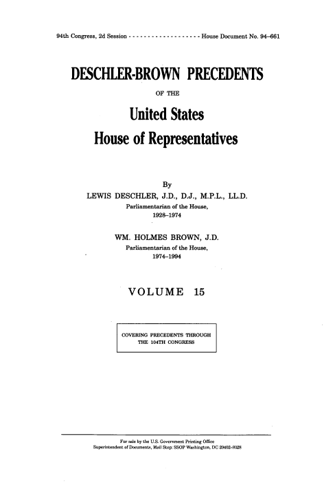 handle is hein.usccsset/usconset20973 and id is 1 raw text is: 



94th Congress, 2d Session ------------------- House Document No. 94-661


DESCHLER-BROWN PRECEDENTS

                      OF  =H



               United States


      House of Representatives





                        By

    LEWIS  DESCHLER,   J.D., D.J., M.P.L., LL.D.
              Parliamentarian of the House,
                     1928-1974


WM.  HOLMES   BROWN,   J.D.
   Parliamentarian of the House,
          1974-1994




   VOLUME 15


COVERING PRECEDENTS THROUGH
    THE 104TH CONGRESS


       For sale by the U.S. Government Printing Office
Superintendent of Documents, Mail Stop: SSOP Washington, DC 20402-9328


