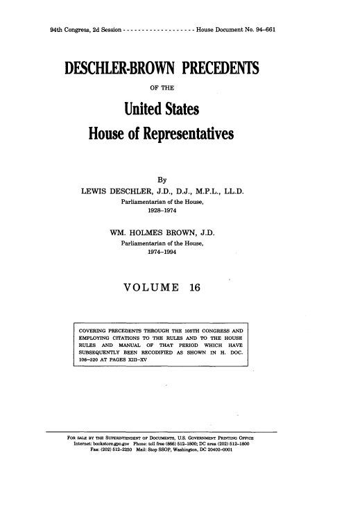 handle is hein.usccsset/usconset20974 and id is 1 raw text is: 


94th Congress, 2d Session ------------------- House Document No. 94-661


DESCHLER-BROWN PRECEDENTS

                        OF THE



                 United States



       House of Representatives





                          By
     LEWIS  DESCHLER, J.D., D.J.,   M.P.L., LL.D.
                Parliamentarian of the House,
                       1928-1974


            WM.   HOLMES BROWN, J.D.
                Parliamentarian of the House,
                       1974-1994




                VOLUME 16


COVERING PRECEDENTS THROUGH THE 105TH CONGRESS AND
EMPLOYING CITATIONS TO THE RULES AND TO THE HOUSE
RULES AND  MANUAL  OF THAT  PERIOD WHICH  HAVE
SUBSEQUENTLY BEEN RECODIFIED AS SHOWN IN H. DOC.
106-320 AT PAGES XII-XV


FOR SALE BY THE SUPERINTENDENT OF DocumEws, U.S. GOVERNMENT PRINTING OFFIcE
  Internet: bookstoregpo.gov Phone: toll free (866) 512-1800; DC area (202) 512-1800
      Fax: (202) 512-2250 Mail: Stop SSOP, Waahington, DC 20402-0001


