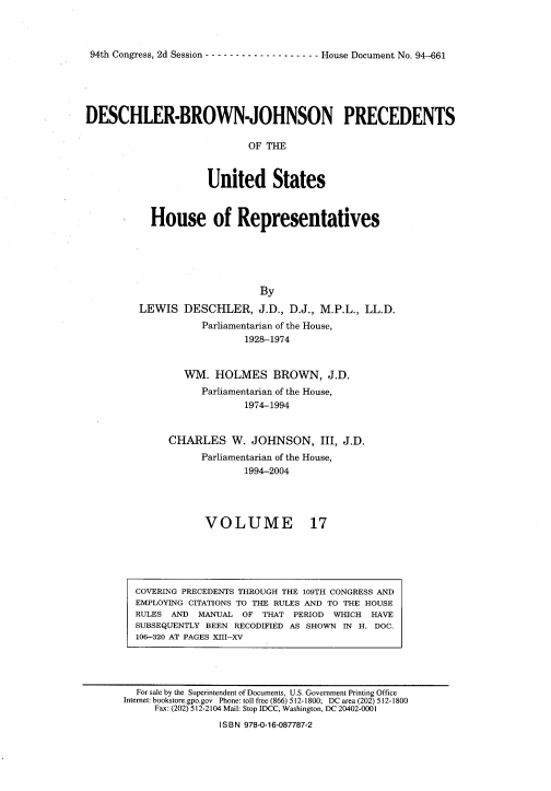 handle is hein.usccsset/usconset20975 and id is 1 raw text is: 



94th Congress, 2d Session - ------------------ House Document No. 94-661


DESCHLER-BROWN-JOHNSON PRECEDENTS

                             OF THE



                     United States


  House of Representatives






                     By
LEWIS   DESCHLER, J.D., D.J.,   M.P.L., LL.D.
           Parliamentarian of the House,
                   1928-1974


        WM.  HOLMES BROWN, J.D.
           Parliamentarian of the House,
                   1974-1994


     CHARLES W. JOHNSON, III, J.D.
           Parliamentarian of the House,
                   1994-2004


VOLUME


17


COVERING PRECEDENTS THROUGH THE 109TH CONGRESS AND
EMPLOYING CITATIONS TO THE RULES AND TO THE HOUSE
RULES AND  MANUAL  OF THAT  PERIOD WHICH  HAVE
SUBSEQUENTLY BEEN RECODIFIED AS SHOWN IN H. DOC.
106-320 AT PAGES XIII-XV


  For sale by the Superintendent of Documents, U.S. Government Printing Office
Internet: bookstore.gpo.gov Phone: toll free (866) 512-1800; DC area (202) 512-1800
     Fax: (202) 512-2104 Mail: Stop IDCC, Washington, DC 20402-0001
                 ISBN 978-0-16-087787-2


