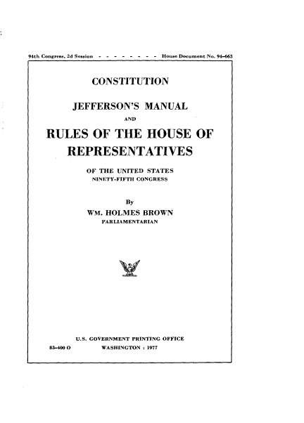 handle is hein.usccsset/usconset20976 and id is 1 raw text is: 







94th Congress. 2d Session----  -   -  --House Document No. 94-663



             CONSTITUTION



         JEFFERSON'S MANUAL

                    AND


    RULES OF THE HOUSE OF


        REPRESENTATIVES


83-400 0


  OF THE UNITED STATES
  NINETY-FIFTH CONGRESS



          By

  WM. HOLMES  BROWN
     PARLIAMENTARIAN



















U.S. GOVERNMENT PRINTING OFFICE
     WASHINGTON : 1977


