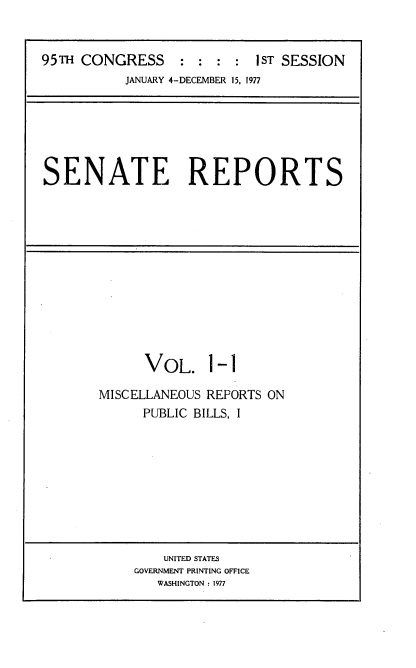 handle is hein.usccsset/usconset20977 and id is 1 raw text is: 


95TH CONGRESS     : : :  : IST SESSION
           JANUARY 4-DECEMBER 15, 1977


SENATE REPORTS


      VOL. 1-1

MISCELLANEOUS REPORTS ON
      PUBLIC BILLS, I


    UNITED STATES
GOVERNMENT PRINTING OFFICE
   WASHINGTON : 1977



