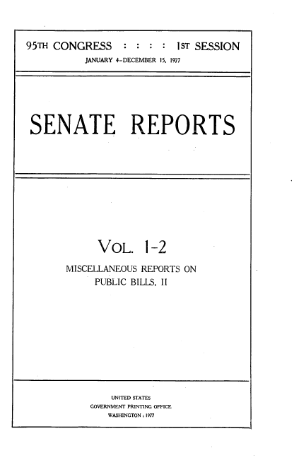 handle is hein.usccsset/usconset20978 and id is 1 raw text is: 



95TH CONGRESS     :  : : :  1ST SESSION
           JANUARY 4-DECEMBER 15, 1977


SENATE REPORTS


      VOL. 1-2

MISCELLANEOUS REPORTS ON
     PUBLIC BILLS, II


    UNITED STATES
GOVERNMENT PRINTING OFFICE
   WASHINGTON: 1977


