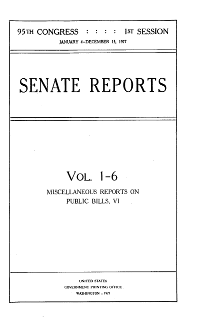 handle is hein.usccsset/usconset20982 and id is 1 raw text is: 


95TH CONGRESS     : :  : :  1sT SESSION
           JANUARY 4-DECEMBER 15, 1977


SENATE REPORTS


     VOL. 1-6

MISCELLANEOUS REPORTS ON
     PUBLIC BILLS, VI


    UNITED STATES
GOVERNMENT PRINTING OFFICE
   WASHINGTON : 1977


