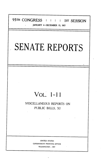 handle is hein.usccsset/usconset20987 and id is 1 raw text is: 



95m  CONGRESS     : :  : :  1ST SESSION
           JANUARY 4-DECEMBER 15, 1977


SENATE REPORTS


VOL. 1


-11


MISCELLANEOUS REPORTS ON
     PUBLIC BILLS, XI


    UNITED STATES
GOVERNMENT PRINTING OFFICE
   WASHINGTON : 1977


