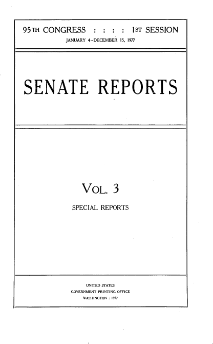 handle is hein.usccsset/usconset20988 and id is 1 raw text is: 



95TH CONGRESS     : :      IST SESSION
           JANUARY 4-DECEMBER 15, 1977


SENATE REPORTS


  VOL. 3

SPECIAL REPORTS


    UNITED STATES
GOVERNMENT PRINTING OFFICE
   WASHINGTON : 1977


