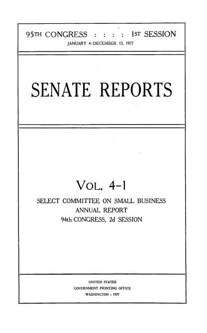 handle is hein.usccsset/usconset20989 and id is 1 raw text is: 



95TH CONGRESS : : : :1ST SESSION
           JANUARY 4-DECEMBER 15, 1977






 SENATE REPORTS


          VOL. 4-1

SELECT COMMITTEE ON SMALL BUSINESS
          ANNUAL REPORT
      94th CONGRESS, 2d SESSION


    UNITED STATES
GOVERNMENT PRINTING OFFICE
   WASHINGTON : 1977


