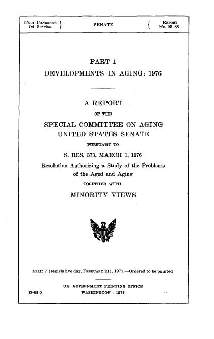 handle is hein.usccsset/usconset20990 and id is 1 raw text is: 

95TH CONGRESS         SENATE               REPORT
1st Session f                             No. 95-88





                    PART 1

      DEVELOPMENTS IN AGING: 1976




                   A REPORT
                      OF THE

      SPECIAL COMMITTEE ON AGING
          UNITED STATES SENATE
                    PURSUANT TO

            S. RES. 373, MARCH 1, 1976
     Resolution Authorizing a Study of the Problems
               of the Aged and Aging
                  TOGETHER WITH

              MINORITY VIEWS











  APRIL 7 (legislative day, FEBRUARY 21), 1977.-O)rderMd to be printed

            U.S. GOVERNMENT PRINTING OFFICE
 83-4530          WASHINGTON : 1977



