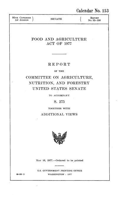 handle is hein.usccsset/usconset20991 and id is 1 raw text is: 

                               Calendar No. 153

95TH CONGRESS      SEATE              REPORT
1st Session                          No. 95-180





         FOOD   AND  AGRICULTURE
                 ACT  OF 1977





                 REPORT

                    OF THE

       COMMITTEE ON AGRICULTURE,

       NUTRITION, AND FORESTRY

          UNITED   STATES   SENATE

                  TO ACCOMPANY

                    S. 275

                 TOGETHER WITH


88-969 0


  ADDITIONAL  VIEWS













MAY 16, 1977.-Ordered to be printed


U.S. GOVERNMENT PRINTING OFFICE
      WASHINGTON : 1977


