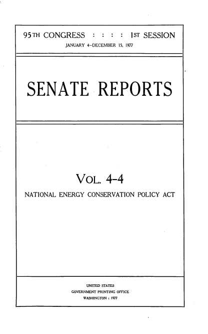 handle is hein.usccsset/usconset20992 and id is 1 raw text is: 




95TH CONGRESS : : : : 1ST SESSION
           JANUARY 4-DECEMBER 15, 1977


SENATE REPORTS


             VOL. 4-4

NATIONAL ENERGY CONSERVATION POLICY ACT


    UNITED STATES
GOVERNMENT PRINTING OFFICE
   WASHINGTON : 1977


