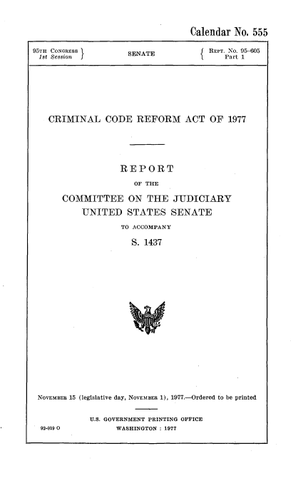 handle is hein.usccsset/usconset20993 and id is 1 raw text is: 



                                  Calendar No. 555

95TH CONGRESS       SENATE            REPT. No. 905
1st Session                              Part 1








   CRIMINAL CODE REFORM ACT OF 1977






                   REPORT

                      OF TIE

      COMMITTEE ON THE JUDICIARY

          UNITED STATES SENATE

                   TO ACCOMPANY

                     S. 1437





















 NOVEMBER 15 (legislative day, NOVEMBER 1), 1977.-Ordered to be printed


92-919 0


U.S. GOVERNMENT PRINTING OFFICE
      WASHINGTON : 1977


