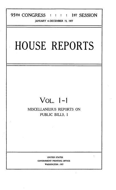handle is hein.usccsset/usconset20994 and id is 1 raw text is: 


95TH CONGRESS     : :  : :  1sT SESSION
           JANUARY 4-DECEMBER 15, 1977


HOUSE REPORTS


VOL. 1


-1


MISCELLANEOUS REPORTS ON
      PUBLIC BILLS, I


    UNITED STATES
GOVERNMENT PRINTING OFFICE
   WASHINGTON: 1977


