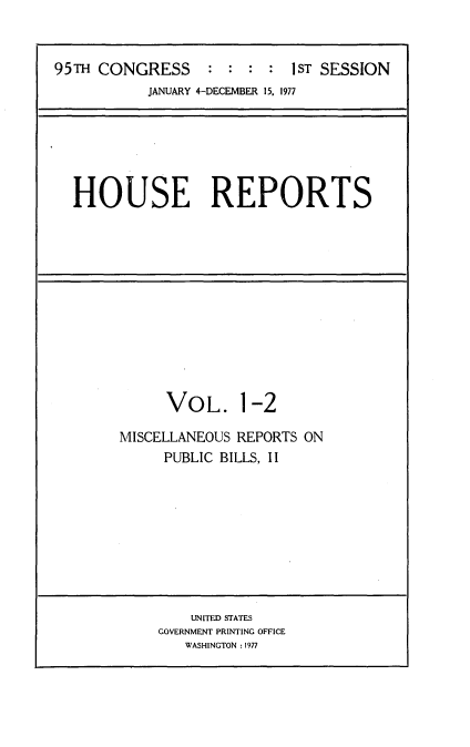 handle is hein.usccsset/usconset20995 and id is 1 raw text is: 


95TH CONGRESS     :  : :  : 1ST SESSION
           JANUARY 4-DECEMBER 15, 1977


HOUSE REPORTS


      VOL. 1-2

MISCELLANEOUS REPORTS ON
     PUBLIC BILLS, II


    UNITED STATES
GOVERNMENT PRINTING OFFICE
   WASHINGTON: 1977


