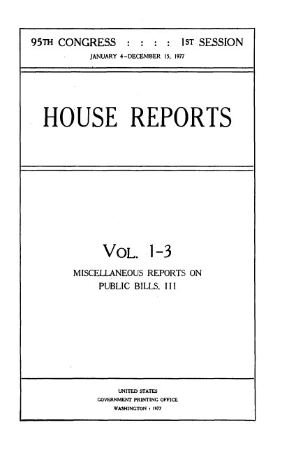 handle is hein.usccsset/usconset20996 and id is 1 raw text is: 


95TH CONGRESS : : : : I ST SESSION
           JANUARY 4-DECEMBER 15, 1977


HOUSE REPORTS


      VOL. 1-3

MISCELLANEOUS REPORTS ON
     PUBLIC BILLS, III


    UNITED STATES
GOVERNMENT PRINTING OFFICE
   WASHINGTON : 1977


