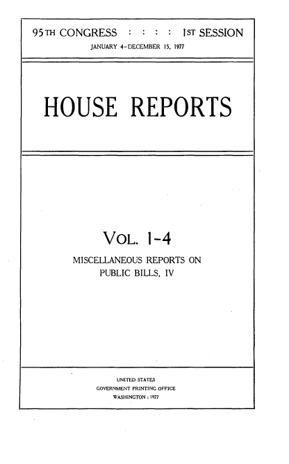 handle is hein.usccsset/usconset20997 and id is 1 raw text is: 

95TH CONGRESS : :::           T SESSION
           JANUARY 4-DECEMBER 15, 1977


HOUSE REPORTS


      VOL. 1-4

MISCELLANEOUS REPORTS ON
     PUBLIC BILLS, IV


    UNITED STATES
GOVERNMENT PRINTING OFFICE
   WASHINGTON : 1977


