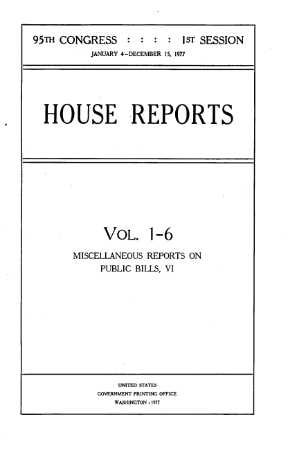 handle is hein.usccsset/usconset20999 and id is 1 raw text is: 


95TH CONGRESS : : : : IST SESSION
           JANUARY 4-DECEMBER 15, 1977


HOUSE REPORTS


      VOL. 1-6

MISCELLANEOUS REPORTS ON
     PUBLIC BILLS, VI











         UNITED STATES
     GOVERNMENT PRINTING OFFICE
        WASHINGTON : 1977


