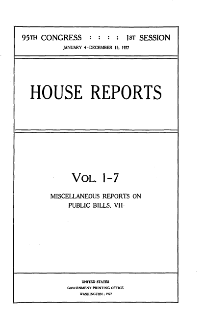 handle is hein.usccsset/usconset21000 and id is 1 raw text is: 



95TH CONGRESS : : : : 1ST SESSION
           JANUARY 4-DECEMBER 15, 1977


HOUSE REPORTS


      VOL. 1-7

MISCELLANEOUS REPORTS ON
     PUBLIC BILLS, VII-


    UNITED STATES
GOVERNMENT PRINTING OFFICE
   WASHINGTON: 1977


