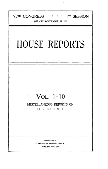 handle is hein.usccsset/usconset21003 and id is 1 raw text is: 


95TH CONGRESS :     :   :   1ST SESSION
           JANUARY 4-DECEMBER 15, 1977






  HOUSE REPORTS


VOL.


1-10


MISCELLANEOUS REPORTS ON
     PUBLIC BILLS, X


    UNITED STATES
GOVERNMENT PRINTING OFFICE
   WASHINGTON: 1977


