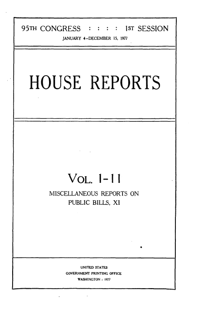 handle is hein.usccsset/usconset21004 and id is 1 raw text is: 


95TH CONGRESS     :  : : :  1sT SESSION
           JANUARY 4-DECEMBER 15, 1977


HOUSE REPORTS


VOL. 1


-11


MISCELLANEOUS REPORTS ON
     PUBLIC BILLS, XI


    UNITED STATES
GOVERNMENT PRINTING OFFICE
   WASHINGTON : 1977


