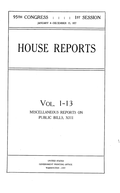 handle is hein.usccsset/usconset21006 and id is 1 raw text is: 


95TH CONGRESS     :  : :  : 1ST SESSION
           JANUARY 4-DECEMBER 15, 1977


HOUSE REPORTS


VOL. 1


-13


MISCELLANEOUS REPORTS ON
    PUBLIC BILLS, XIII


    UNITED STATES
GOVERNMENT PRINTING OFFICE
   WASHINGTON :1977


