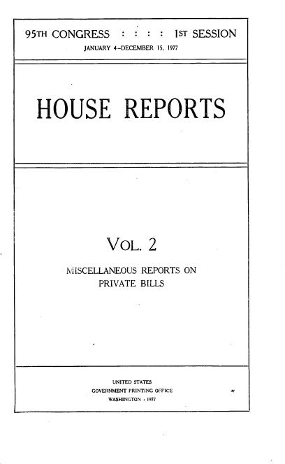 handle is hein.usccsset/usconset21007 and id is 1 raw text is: 

95TH CONGRESS     :  : :  : I ST SESSION
           JANUARY 4-DECEMBER 15, 1977


HOUSE REPORTS


        VOL. 2

I\'iiSCELLANEOUS REPORTS ON
      PRIVATE BILLS









         UNITED STATES
     GOVERNMENT PRINTING OFFICE
        WASHINGTON : 1977


