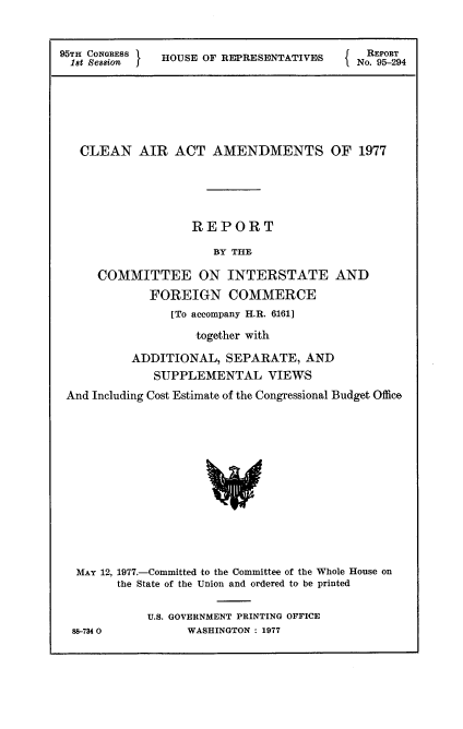 handle is hein.usccsset/usconset21010 and id is 1 raw text is: 


95TH CNGRESS   HOUSE OF REPRESENTATIVES


NREPORT
No. 95-294


  CLEAN   AIR   ACT  AMENDMENTS OF 1977





                  REPORT

                     BY THE

     COMMITTEE ON INTERSTATE AND
            FOREIGN COMMERCE
               [To accompany H.R. 6161]
                   together with

         ADDITIONAL,   SEPARATE,  AND
             SUPPLEMENTAL VIEWS
And Including Cost Estimate of the Congressional Budget Office













MAY  12, 1977.-Committed to the Committee of the Whole House on
       the State of the Union and ordered to be printed

            U.S. GOVERNMENT PRINTING OFFICE
 88-7340         WASHINGTON : 1977


