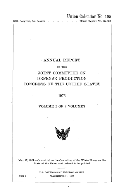 handle is hein.usccsset/usconset21011 and id is 1 raw text is: 





95th Congress, 1st Session  -


Union  Calendar No. 185
-  - - House Report No. 95-352


           ANNUAL REPORT

                  OF THE

        JOINT   COMMITTEE ON

        DEFENSE PRODUCTION

CONGRESS OF THE UNITED STATES


           1976


VOLUME   I OF 2 VOLUMES


MAY 17, 1977.-Committed to the Committee of the Whole House on the
        State of the Union and ordered to be printed


           U.S. GOVERNMENT PRINTING OFFICE
80-3690          WASHINGTON : 1977


