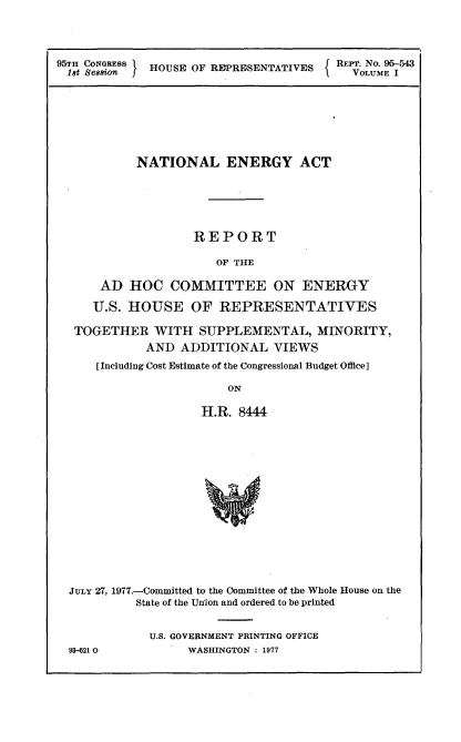 handle is hein.usccsset/usconset21015 and id is 1 raw text is: 




95TI CONGRESS HOUSE OF REPRESENTATIVES  REPT. No. 95-543
18t Se88 Wa                               VOLUME I


          NATIONAL ENERGY ACT






                  REPORT

                     OF THE

    AD   HOC   COMMITTEE ON ENERGY

    U.S. HOUSE OF REPRESENTATIVES

 TOGETHER   WITH   SUPPLEMENTAL, MINORITY,
           AND  ADDITIONAL   VIEWS
    [Including Cost Estimate of the Congressional Budget Office]

                       ON

                   H.R. 8444
















JULY 27, 1977.-Committed to the Committee of the Whole House on the
          State of the Union and ordered to be printed


            U.S. GOVERNMENT PRINTING OFFICE
93-621 0         WASHINGTON : 1977


