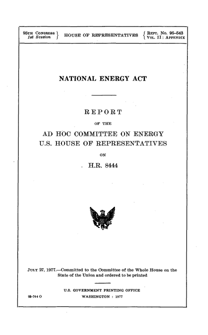 handle is hein.usccsset/usconset21016 and id is 1 raw text is: 




95TH CONGRESS    HOUSE OF REPRESENTATIVES         I RE. No. 95-543
18t Sesion I                           VOL. II: APPENDIX


      NATIONAL ENERGY ACT





              REPORT

                  OF THE

 AD  HOC   COMMITTEE ON ENERGY

U.S. HOUSE OF REPRESENTATIVES

                   ON


                   H.R.  8444



















JULY 27, 1977.-Committed to the Oommittee of the Whole House on the
          State of the Union and ordered to be printed


          U.S. GOVERNMENT PRINTING OFFICE
98-7440          WASHINGTON : 1977


