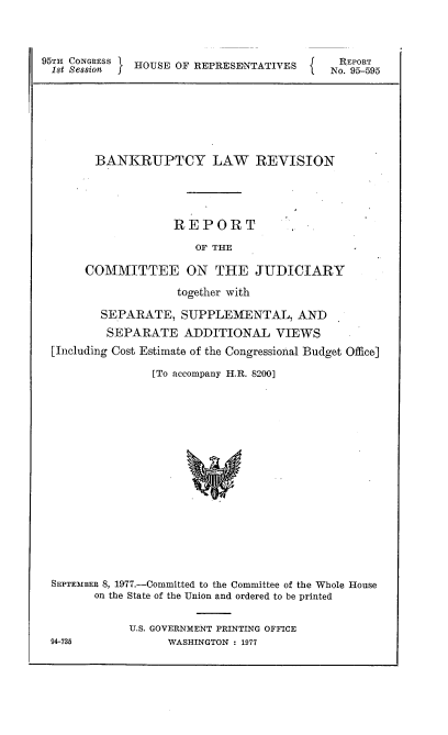 handle is hein.usccsset/usconset21018 and id is 1 raw text is: 



95TH CONGRESS HOUSE OF REPRESENTATIVES     N REPORT


       BANKRUPTCY LAW REVISION




                  REPORT
                      OF THE

     COMMITTEE ON THE JUDICIARY
                   together with

       SEPARATE,   SUPPLEMENTAL, AND
       SEPARATE ADDITIONAL VIEWS
[Including Cost Estimate of the Congressional Budget Office]

               [To accompany H.R. 8200]
















SEPTEMBER 8, 1977.-Committed to the Committee of the Whole House
      on the State of the Union and ordered to be printed

            U.S. GOVERNMENT PRINTING OFFICE
94-735           WASHINGTON : 1977


