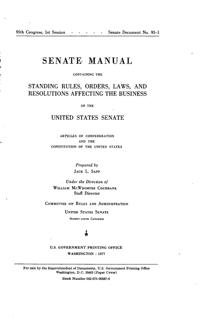 handle is hein.usccsset/usconset21022 and id is 1 raw text is: 






95th Congress, 1st Session  -  -  -  -   -   Senate Document No. 95-1


      SENATE MANUAL


                  CONTAINING THE


STANDING RULES, ORDERS, LAWS, AND

RESOLUTIONS AFFECTING THE BUSINESS


                      OF THE


         UNITED STATES SENATE


      ARTICLES OF CONFEDERATION
              AND THE
  CONSTITUTION OF THE UNITED STATES



             Prepared by
             JACK L. SAPP

        Under the Direction of
   WILLIAM MCWHORTER COCHRANE
            Staff Director

COMMITTEE ON RULES AND ADMINISTRATION

        UNITED STATES SENATE
          NINETY-FIFTH CONGRESS






  U.S. GOVERNMENT PRINTING OFFICE
         WASHINGTON  : 1977


For sale by the Superintendent of Documents, U.S. Government Printing Office
             Washington, D.C. 20402 (Paper Cover)
                Stock Number 052-071-00557-9


