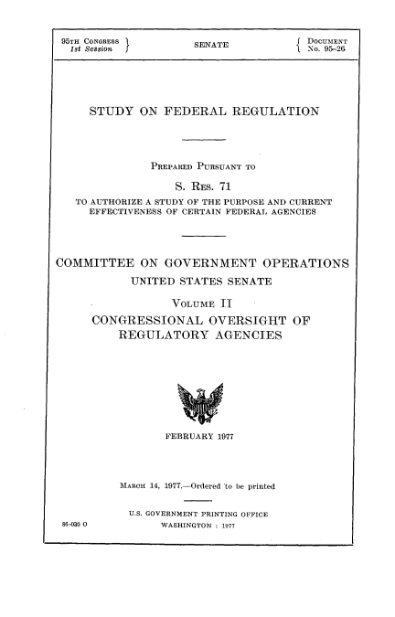 handle is hein.usccsset/usconset21024 and id is 1 raw text is: 


95TH CONGRESS        SENATE            DOCUMENT
1st Session I        S                 No. 95-2G


     STUDY   ON  FEDERAL REGULATION





               PREPARED PURSUANT TO

                   S. RES. 71
   TO AUTHORIZE A STUDY OF THE PURPOSE AND CURRENT
     EFFECTIVENESS OF CERTAIN FEDERAL AGENCIES





COMMITTEE ON GOVERNMENT OPERATIONS

            UNITED  STATES SENATE

                  VOLUME  II

      CONGRESSIONAL OVERSIGHT OF
          REGULATORY AGENCIES










                 FEBRUARY 1977


86-030 0


IAROH 14, 1977.-Ordered 'to be printed


U.S. GOVERNMENT PRINTING OFFICE
      WASHINGTON : 1977



