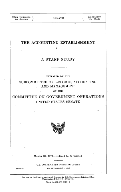 handle is hein.usccsset/usconset21025 and id is 1 raw text is: 




95TH CONGRESS           SENATE              DOCUMENT
1st Session                                 No. 95-34








     THE   ACCOUNTING ESTABLISHMENT





                 A STAFF STUDY





                    PREPARED BY THE

    SUBCOMMITTEE ON REPORTS, ACCOUNTING,
                 AND  MANAGEMENT
                        OF THE

COMMITTEE ON GOVERNMENT OPERATIONS

              UNITED  STATES   SENATE




















            MARCH 31, 1977-Ordered to be printed


86-980 0


U.S. GOVERNMENT PRINTING OFFICE
      WASHINGTON : 1977


For sale by the Superintendent of Documents, U.S. Government Printing Office
            Washington, D.C. 20402 - Price $12.
              Stock No. 052-071-00514-5


