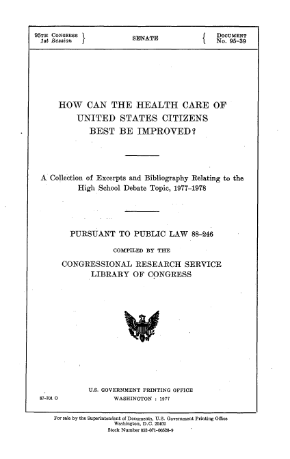 handle is hein.usccsset/usconset21027 and id is 1 raw text is: 



95TH CONGRESS          SEAT                DOCUMENT
1st Session            S  ANo. 95-39








      HOW CAN THE HEALTH CARE OF

          UNITED STATES CITIZENS

             BEST   BE   IMPROVED ?





 A  Collection of Excerpts and Bibliography Relating to the
          High School Debate Topic, 1977-1978





        PURSUANT TO PUBLIC LAW 88-246

                   COMPILED BY THE

       CONGRESSIONAL RESEARCH SERVICE
             LIBRARY OF CONGRESS


87-701 0


U.S. GOVERNMENT PRINTING OFFICE
      WASHINGTON : 1977


For sale by the Superintendent of Documents, U.S. Government Printing Office
              Washington, D.C. 20402
              Stock Number 052-071-00526-9


